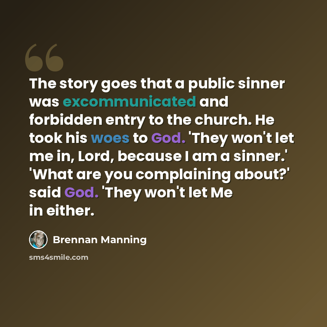 “The story goes that a public sinner was excommunicated and forbidden entry to the church. He took his woes to God. 'They won't let me in, Lord, because I am a sinner.' 'What are you complaining about?' said God. 'They won't let Me in either.” quote by Brennan Manning