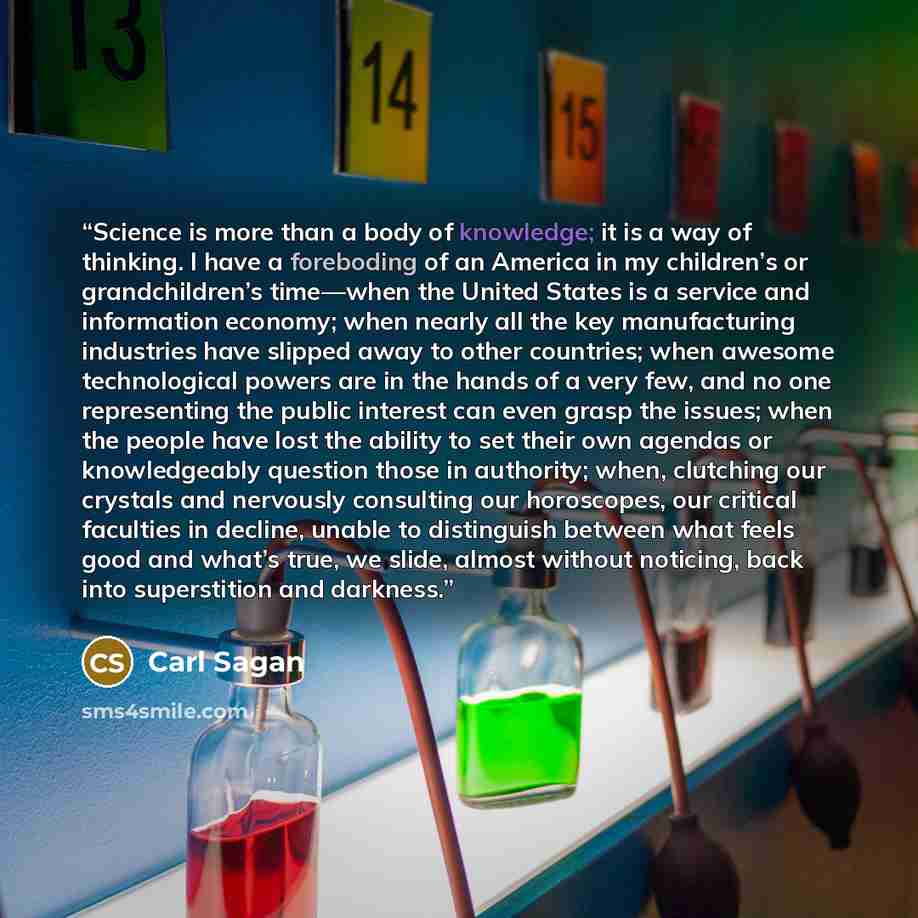 “Science is more than a body of knowledge; it is a way of thinking. I have a foreboding of an America in my children’s or grandchildren’s time—when the United States is a service and information economy; when nearly all the key manufacturing industries have slipped away to other countries; when…” quote by Carl Sagan