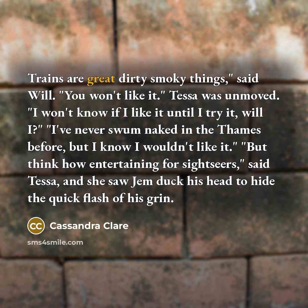 “Trains are great dirty smoky things," said Will. "You won't like it." Tessa was unmoved. "I won't know if I like it until I try it, will I?" "I've never swum naked in the Thames before, but I know I wouldn't like it." "But think how entertaining for sightseers," said Tessa, and she saw Jem duck…” quote by Cassandra Clare