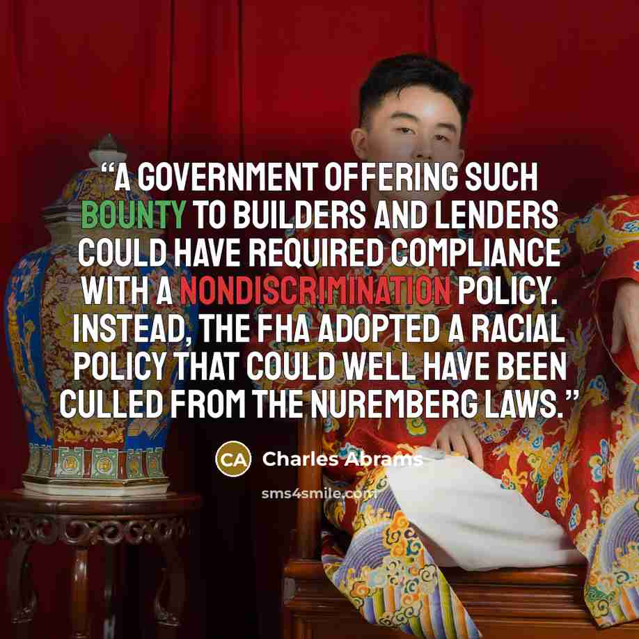 “A government offering such bounty to builders and lenders could have required compliance with a nondiscrimination policy. Instead, the FHA adopted a racial policy that could well have been culled from the Nuremberg laws.” quote by Charles Abrams
