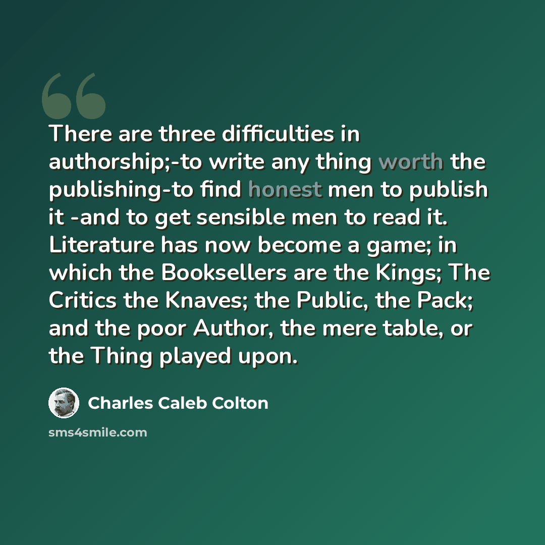 “There are three difficulties in authorship;-to write any thing worth the publishing-to find honest men to publish it -and to get sensible men to read it. Literature has now become a game; in which the Booksellers are the Kings; The Critics the Knaves; the Public, the Pack; and the poor Author, the…” quote by Charles Caleb Colton