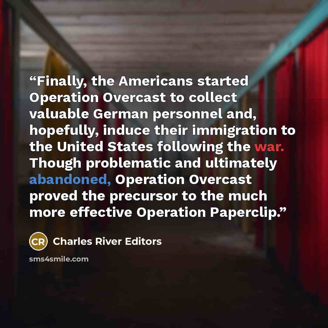 “Finally, the Americans started Operation Overcast to collect valuable German personnel and, hopefully, induce their immigration to the United States following the war. Though problematic and ultimately abandoned, Operation Overcast proved the precursor to the much more effective Operation Paperclip.” quote by Charles River Editors