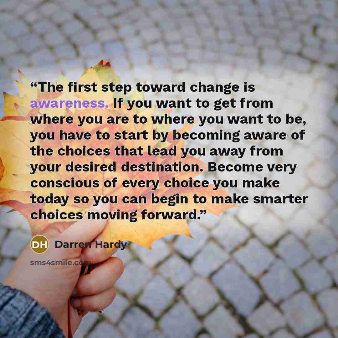 “The first step toward change is awareness. If you want to get from where you are to where you want to be, you have to start by becoming aware of the choices that lead you away from your desired destination. Become very conscious of every choice you make today so you can begin to make smarter…” quote by Darren Hardy