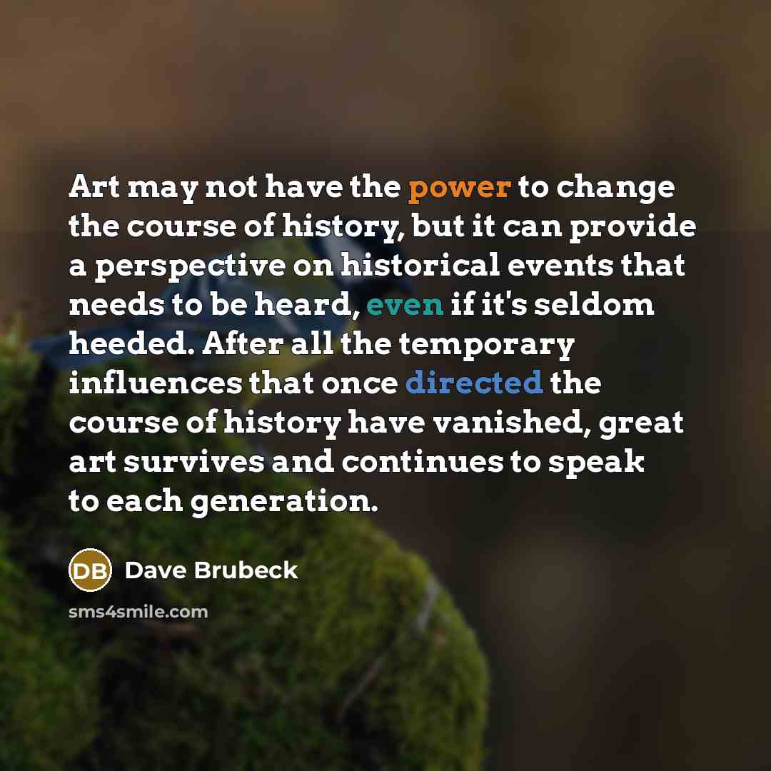 “Art may not have the power to change the course of history, but it can provide a perspective on historical events that needs to be heard, even if it's seldom heeded. After all the temporary influences that once directed the course of history have vanished, great art survives and continues to speak…” quote by Dave Brubeck