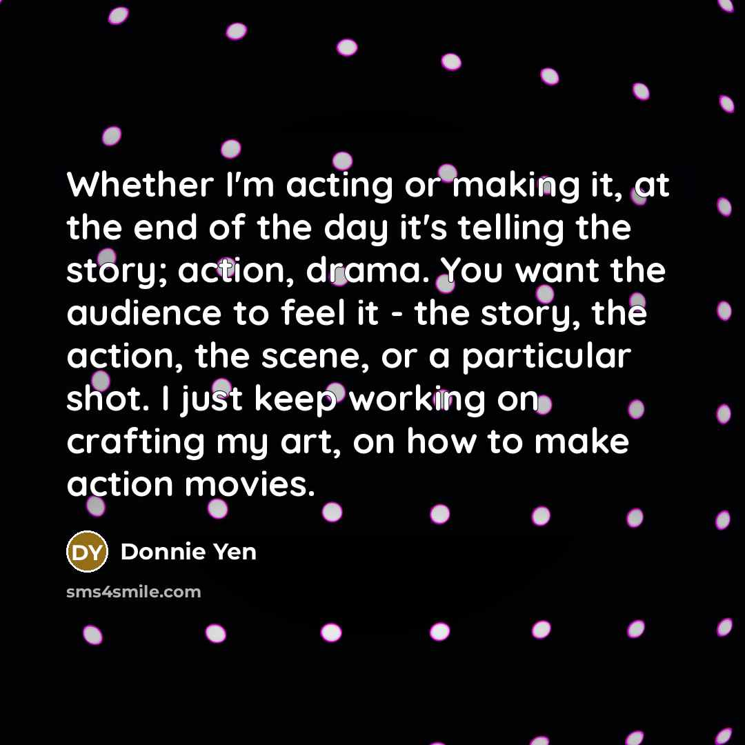 “Whether I'm acting or making it, at the end of the day it's telling the story; action, drama. You want the audience to feel it - the story, the action, the scene, or a particular shot. I just keep working on crafting my art, on how to make action movies.” quote by Donnie Yen