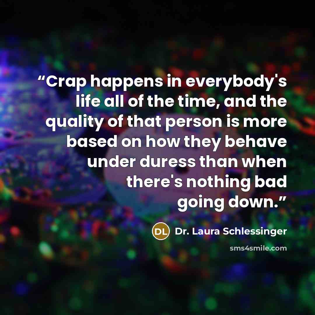 “Crap happens in everybody's life all of the time, and the quality of that person is more based on how they behave under duress than when there's nothing bad going down.” quote by Dr. Laura Schlessinger
