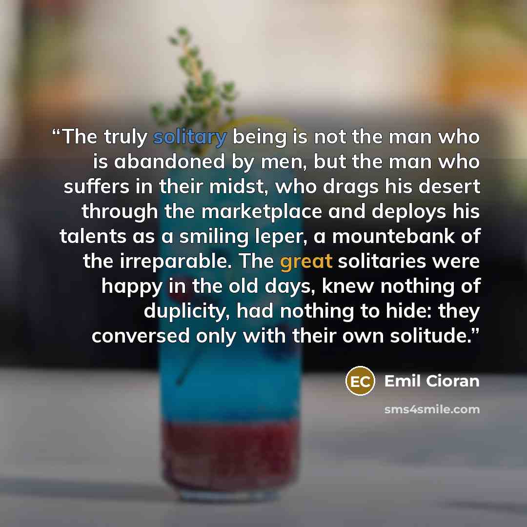 “The truly solitary being is not the man who is abandoned by men, but the man who suffers in their midst, who drags his desert through the marketplace and deploys his talents as a smiling leper, a mountebank of the irreparable. The great solitaries were happy in the old days, knew nothing of…” quote by Emil Cioran