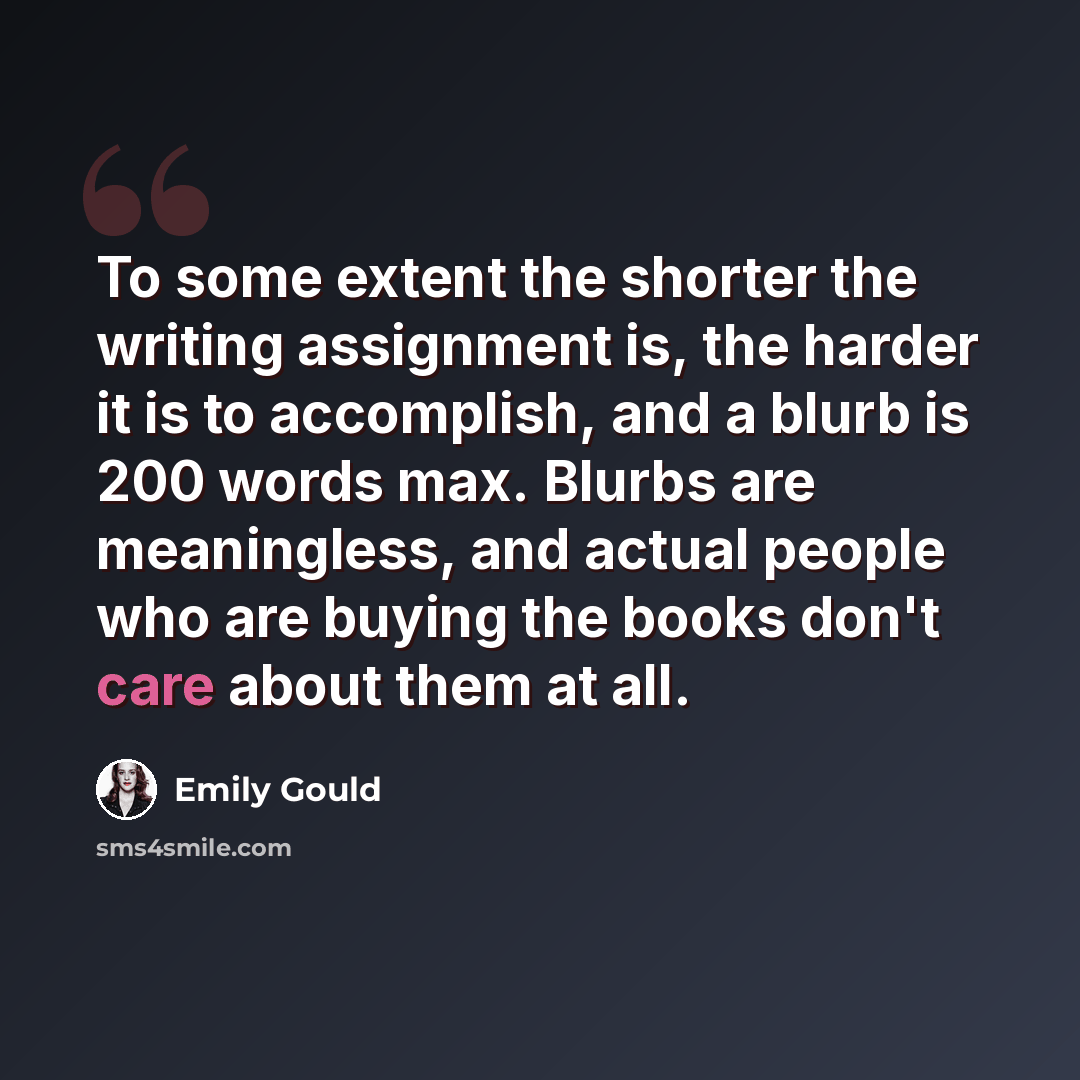 “To some extent the shorter the writing assignment is, the harder it is to accomplish, and a blurb is 200 words max. Blurbs are meaningless, and actual people who are buying the books don't care about them at all.” quote by Emily Gould