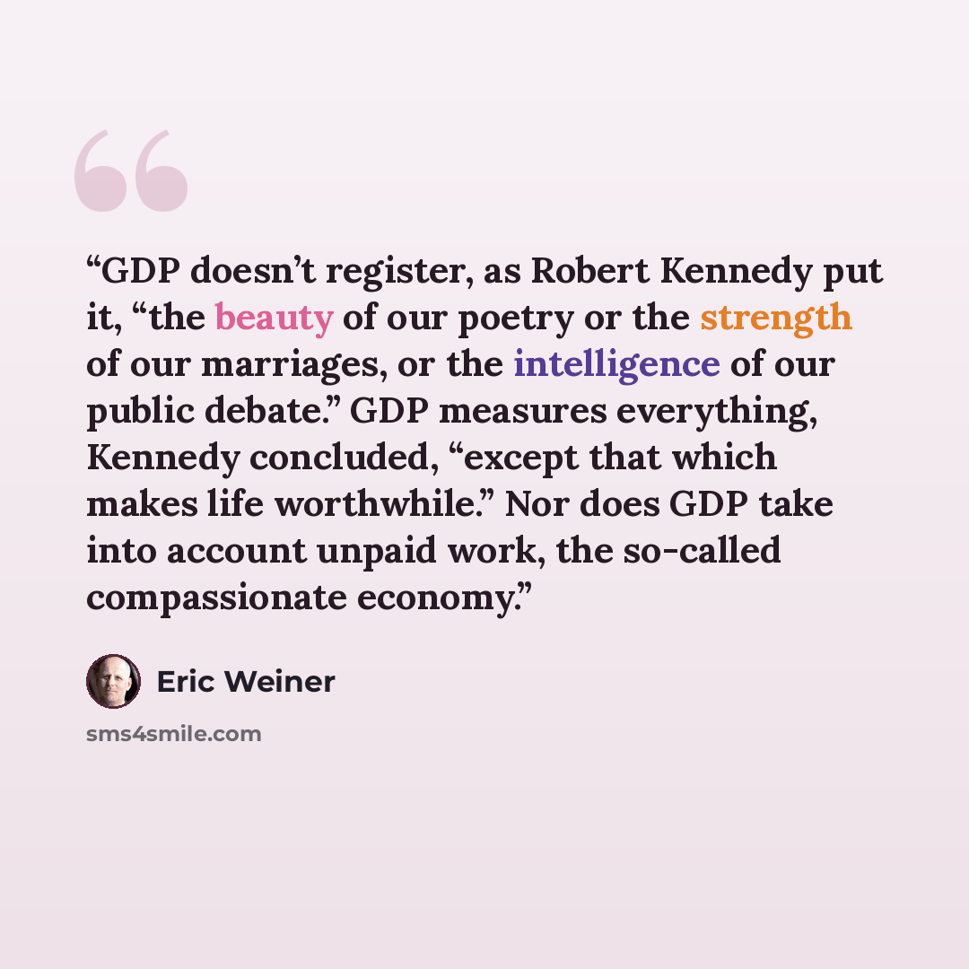 “GDP doesn’t register, as Robert Kennedy put it, “the beauty of our poetry or the strength of our marriages, or the intelligence of our public debate.” GDP measures everything, Kennedy concluded, “except that which makes life worthwhile.” Nor does GDP take into account unpaid work, the so-called…” quote by Eric Weiner