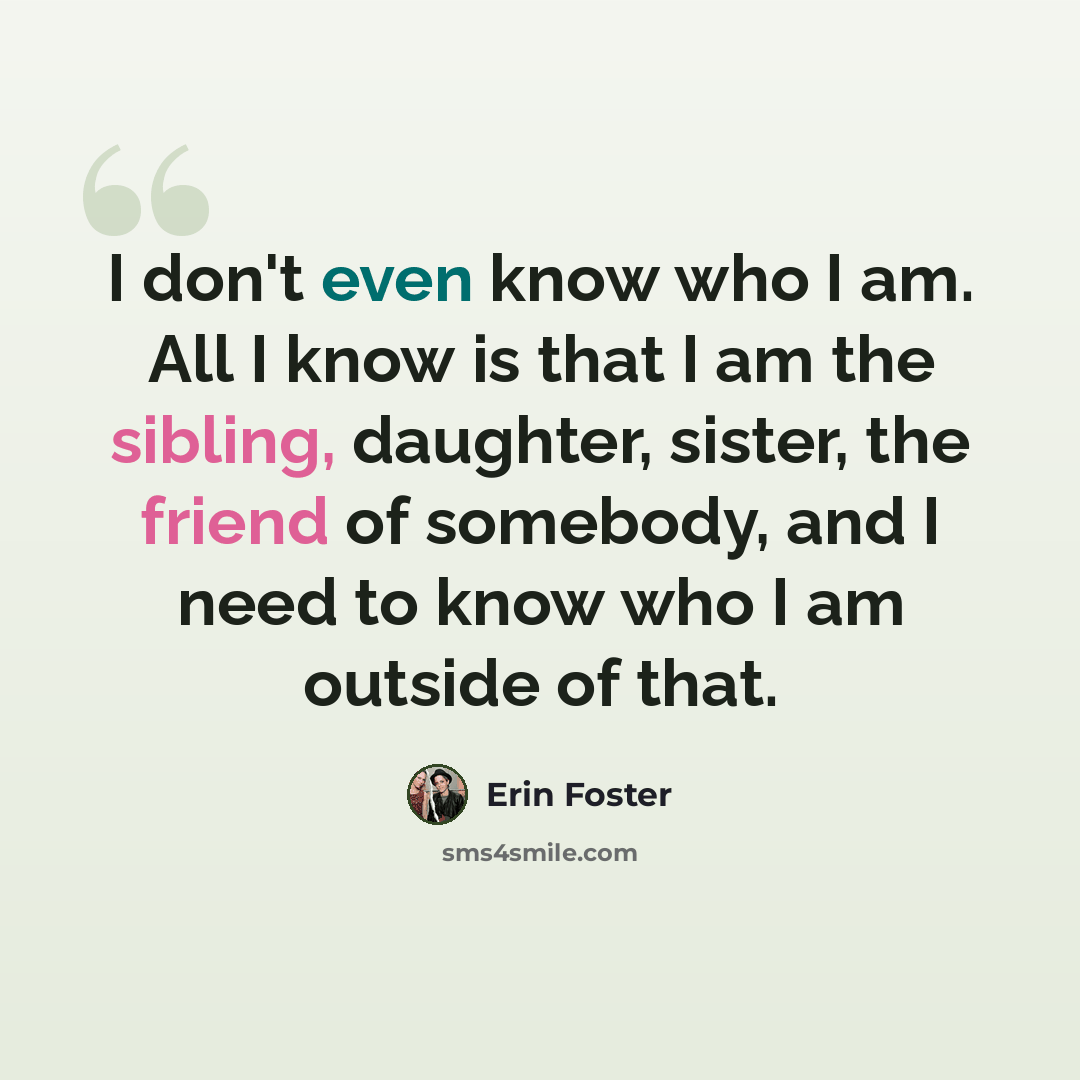 “I don't even know who I am. All I know is that I am the sibling, daughter, sister, the friend of somebody, and I need to know who I am outside of that.” quote by Erin Foster