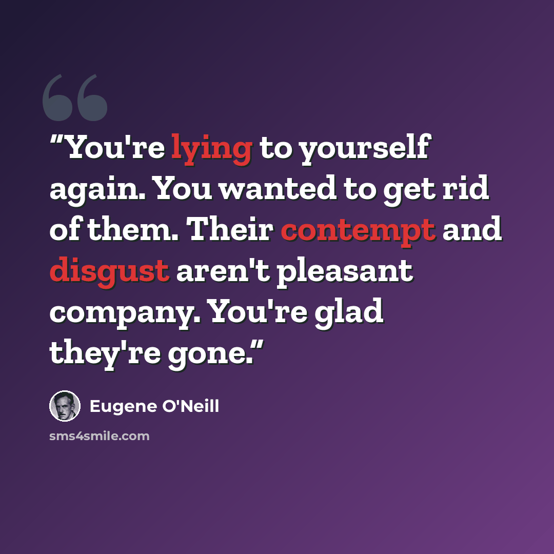 “You're lying to yourself again. You wanted to get rid of them. Their contempt and disgust aren't pleasant company. You're glad they're gone.” quote by Eugene O'Neill