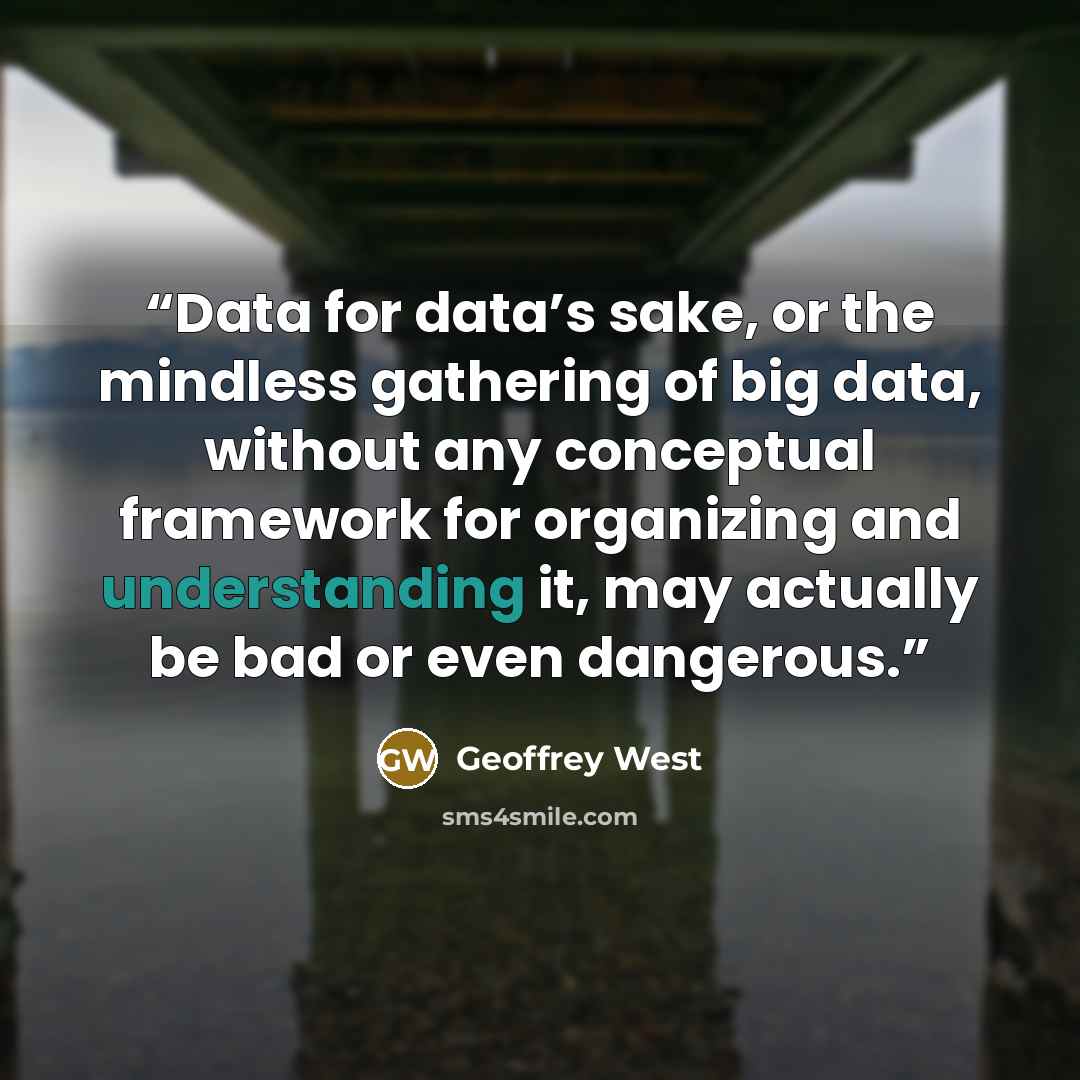 “Data for data’s sake, or the mindless gathering of big data, without any conceptual framework for organizing and understanding it, may actually be bad or even dangerous.” quote by Geoffrey West