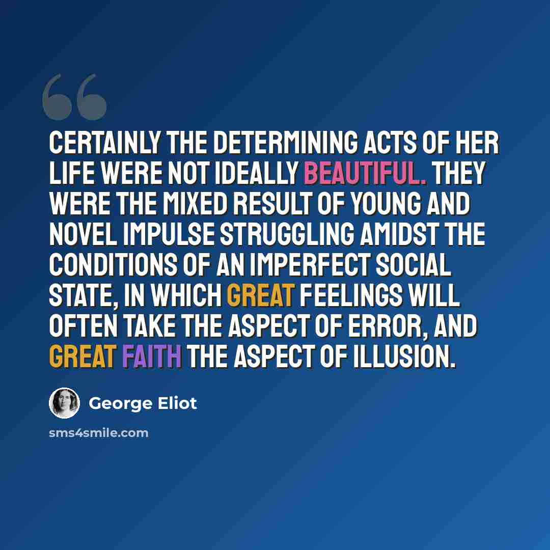 “Certainly the determining acts of her life were not ideally beautiful. They were the mixed result of young and novel impulse struggling amidst the conditions of an imperfect social state, in which great feelings will often take the aspect of error, and great faith the aspect of illusion.” quote by George Eliot