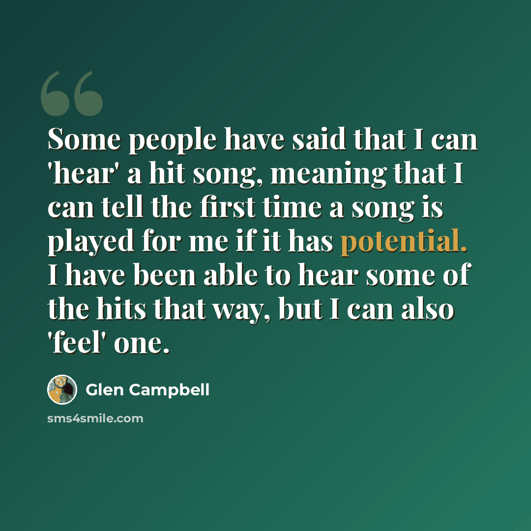 “Some people have said that I can 'hear' a hit song, meaning that I can tell the first time a song is played for me if it has potential. I have been able to hear some of the hits that way, but I can also 'feel' one.” quote by Glen Campbell