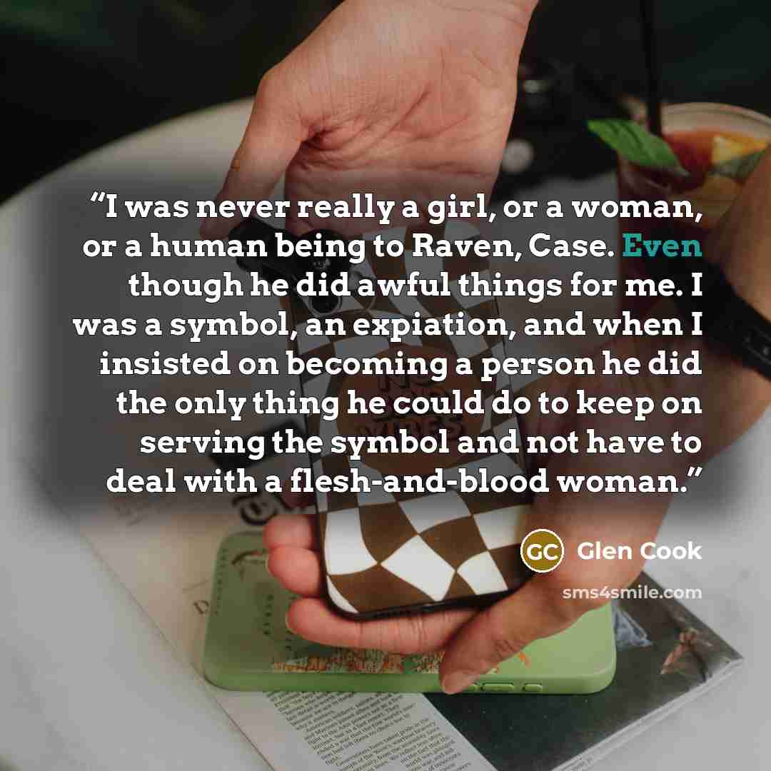 “I was never really a girl, or a woman, or a human being to Raven, Case. Even though he did awful things for me. I was a symbol, an expiation, and when I insisted on becoming a person he did the only thing he could do to keep on serving the symbol and not have to deal with a flesh-and-blood woman.” quote by Glen Cook