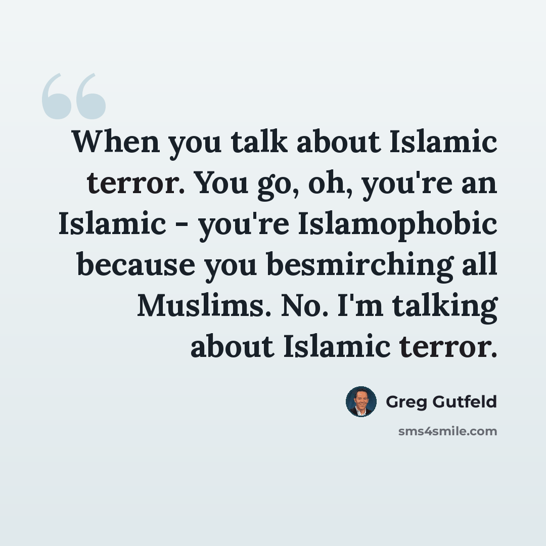 “When you talk about Islamic terror. You go, oh, you're an Islamic - you're Islamophobic because you besmirching all Muslims. No. I'm talking about Islamic terror.” quote by Greg Gutfeld