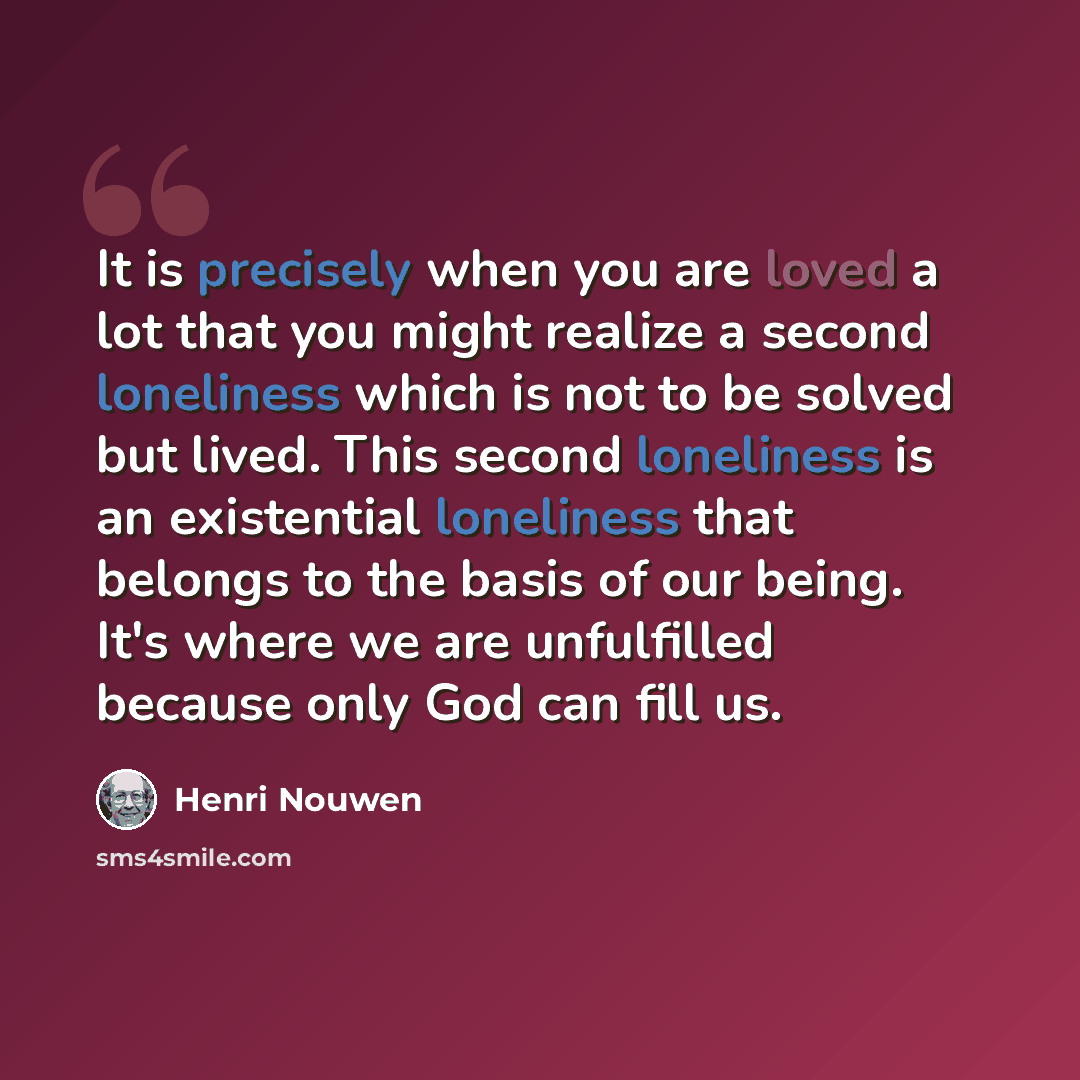 “It is precisely when you are loved a lot that you might realize a second loneliness which is not to be solved but lived. This second loneliness is an existential loneliness that belongs to the basis of our being. It's where we are unfulfilled because only God can fill us.” quote by Henri Nouwen