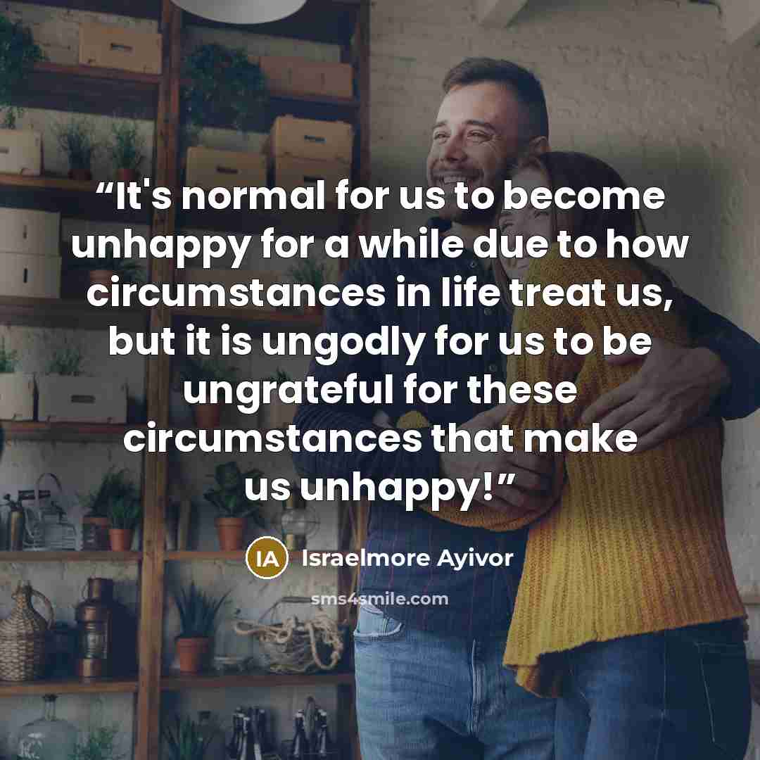 “It's normal for us to become unhappy for a while due to how circumstances in life treat us, but it is ungodly for us to be ungrateful for these circumstances that make us unhappy!” quote by Israelmore Ayivor