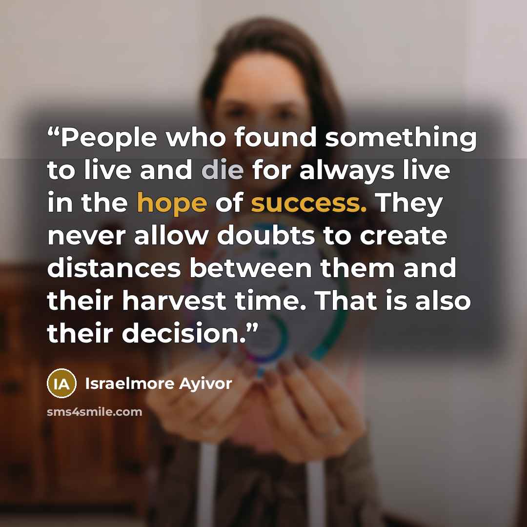 “People who found something to live and die for always live in the hope of success. They never allow doubts to create distances between them and their harvest time. That is also their decision.” quote by Israelmore Ayivor