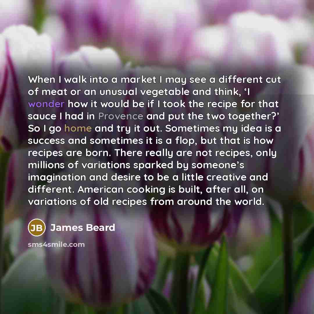 “When I walk into a market I may see a different cut of meat or an unusual vegetable and think, ‘I wonder how it would be if I took the recipe for that sauce I had in Provence and put the two together?’ So I go home and try it out. Sometimes my idea is a success and sometimes it is a flop, but that…” quote by James Beard