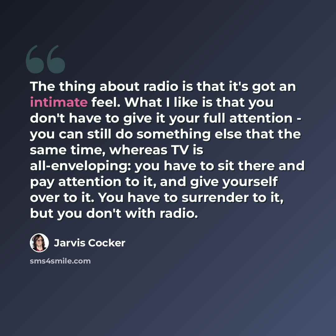 “The thing about radio is that it's got an intimate feel. What I like is that you don't have to give it your full attention - you can still do something else that the same time, whereas TV is all-enveloping: you have to sit there and pay attention to it, and give yourself over to it. You have to…” quote by Jarvis Cocker