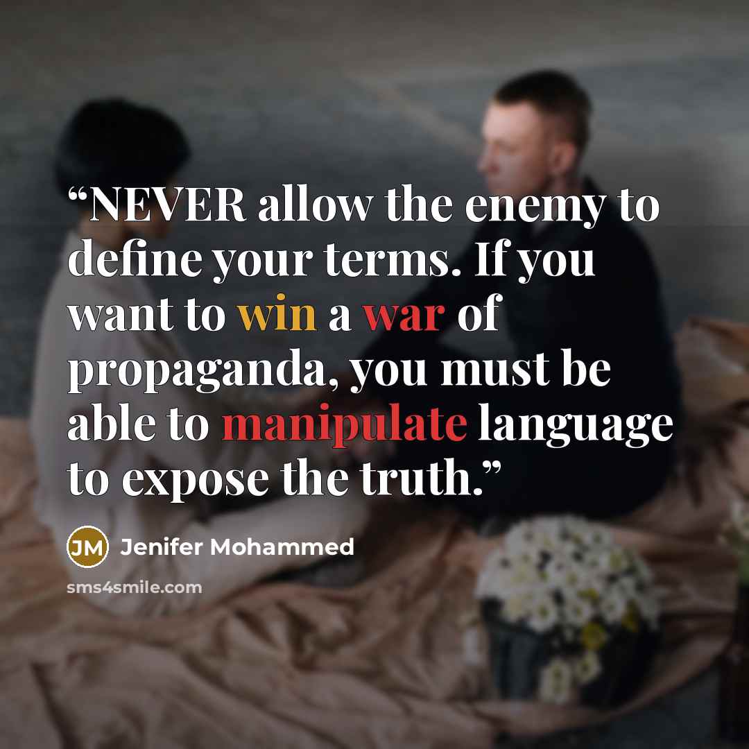 “NEVER allow the enemy to define your terms. If you want to win a war of propaganda, you must be able to manipulate language to expose the truth.” quote by Jenifer Mohammed