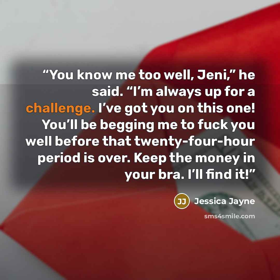 “You know me too well, Jeni,” he said. “I’m always up for a challenge. I’ve got you on this one! You’ll be begging me to fuck you well before that twenty-four-hour period is over. Keep the money in your bra. I’ll find it!” quote by Jessica Jayne