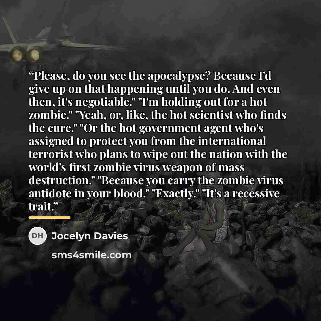 “Please, do you see the apocalypse? Because I'd give up on that happening until you do. And even then, it's negotiable." "I'm holding out for a hot zombie." "Yeah, or, like, the hot scientist who finds the cure." "Or the hot government agent who's assigned to protect you from the international…” quote by Jocelyn Davies