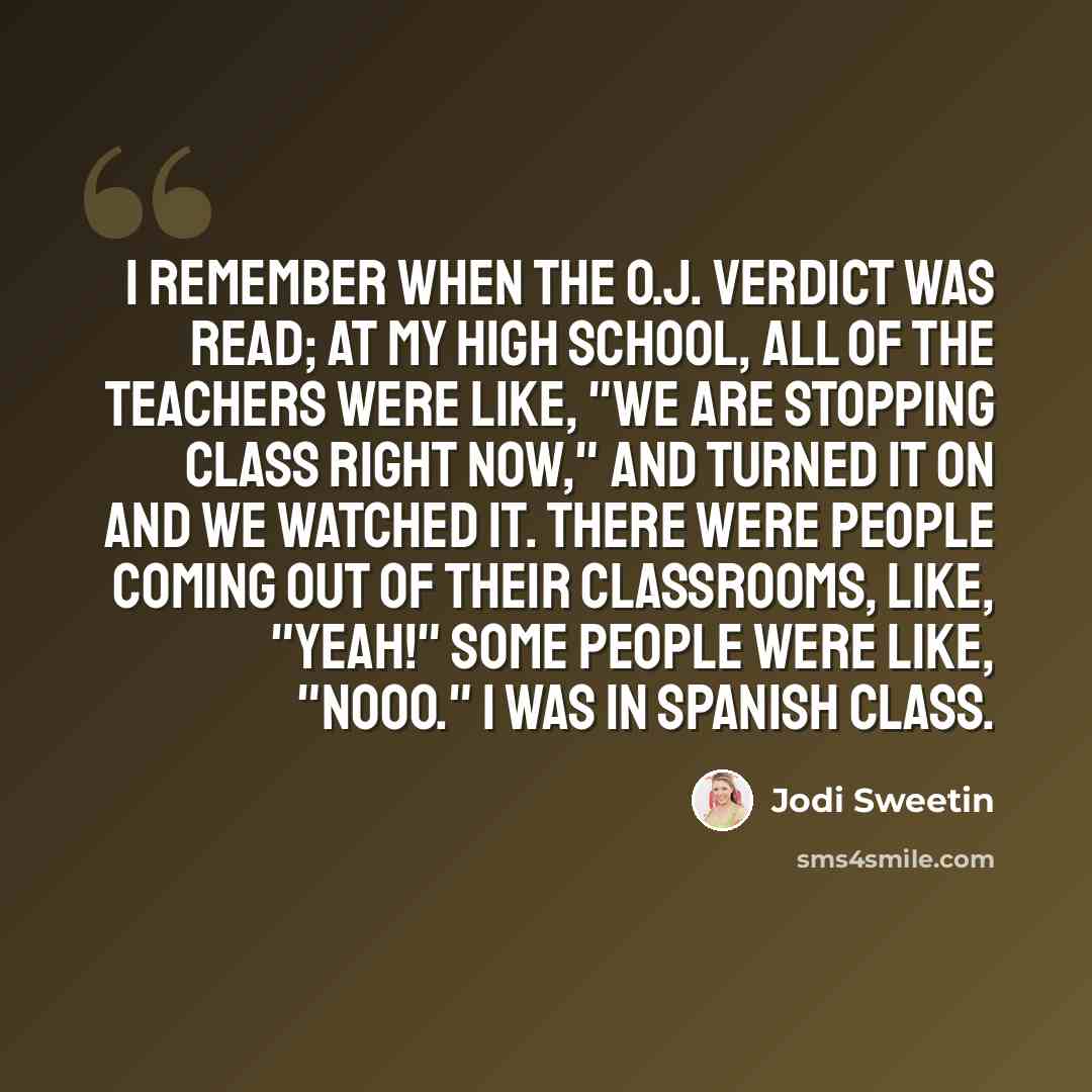“I remember when the O.J. verdict was read; at my high school, all of the teachers were like, "We are stopping class right now," and turned it on and we watched it. There were people coming out of their classrooms, like, "Yeah!" Some people were like, "Nooo." I was in Spanish class.” quote by Jodi Sweetin