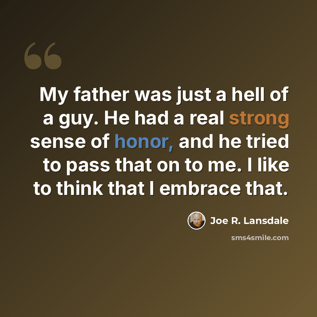 “My father was just a hell of a guy. He had a real strong sense of honor, and he tried to pass that on to me. I like to think that I embrace that.” quote by Joe R. Lansdale