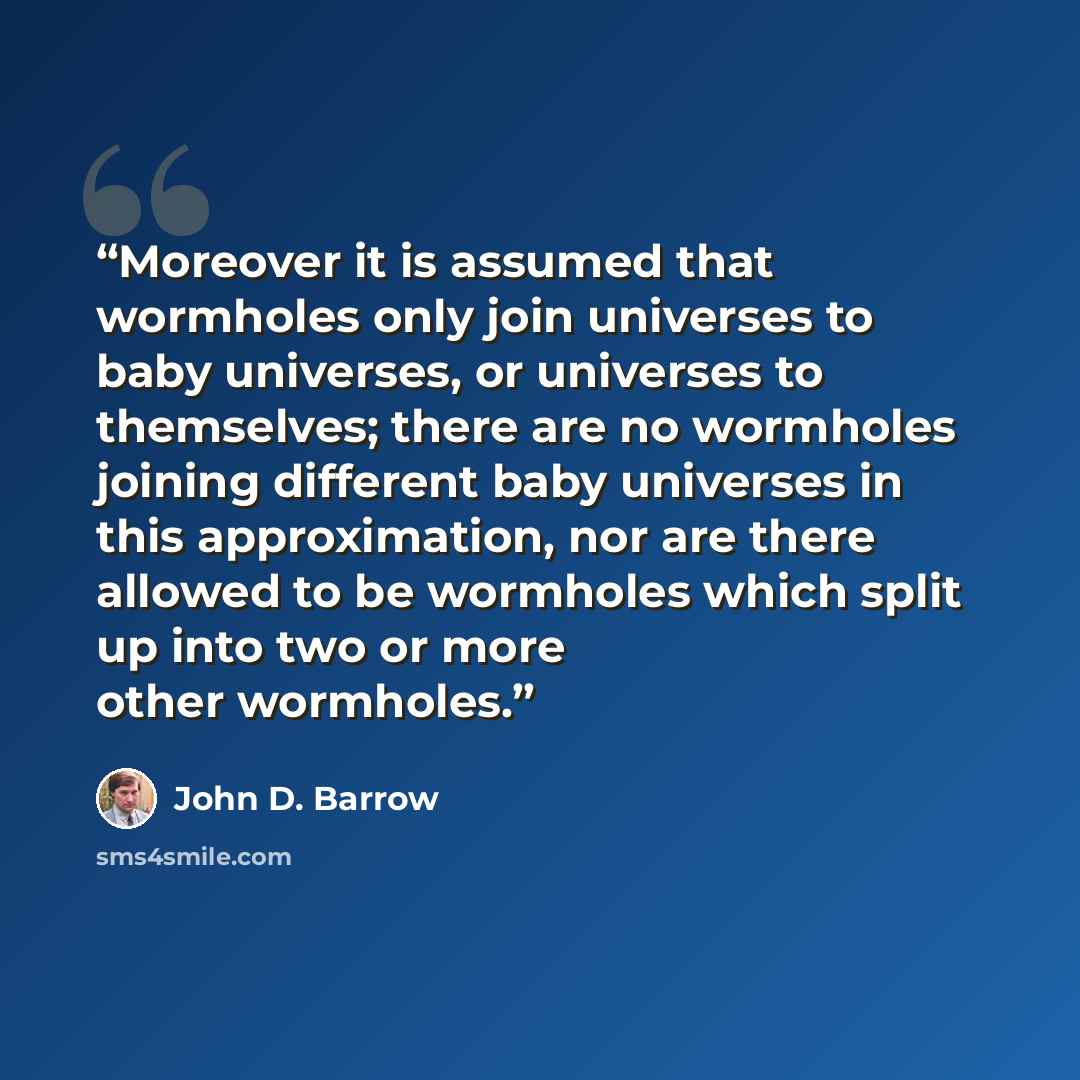 “Moreover it is assumed that wormholes only join universes to baby universes, or universes to themselves; there are no wormholes joining different baby universes in this approximation, nor are there allowed to be wormholes which split up into two or more other wormholes.” quote by John D. Barrow