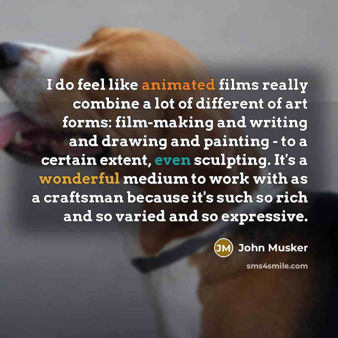 “I do feel like animated films really combine a lot of different of art forms: film-making and writing and drawing and painting - to a certain extent, even sculpting. It's a wonderful medium to work with as a craftsman because it's such so rich and so varied and so expressive.” quote by John Musker