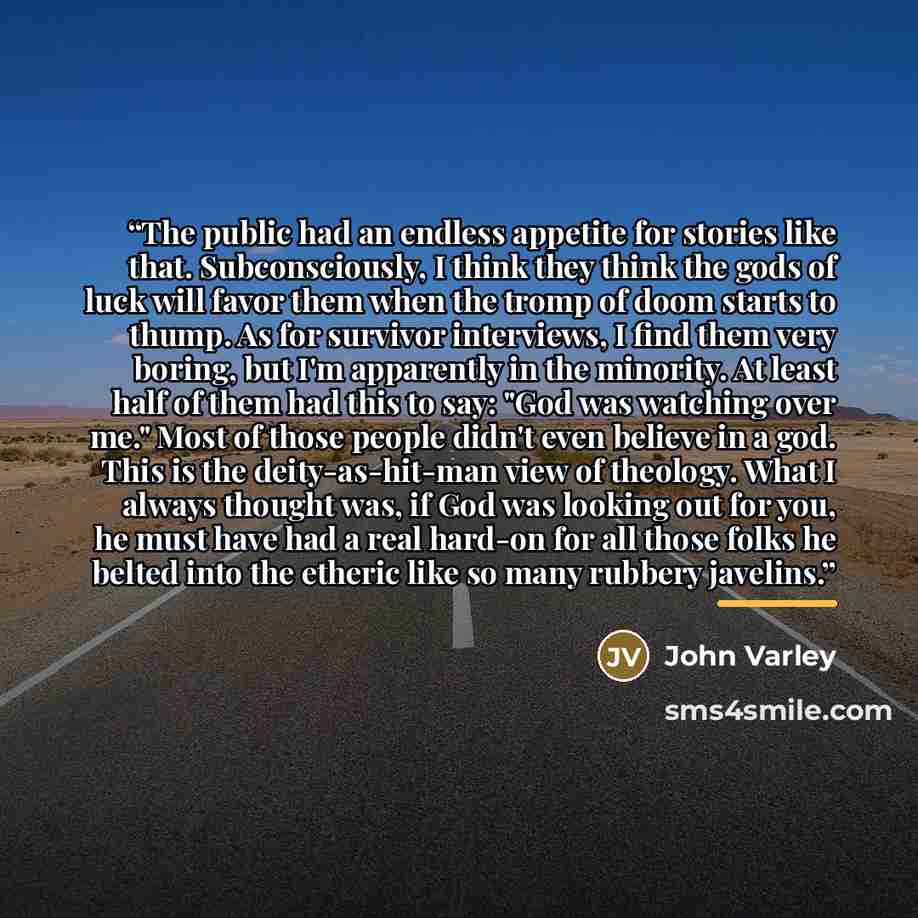 “The public had an endless appetite for stories like that. Subconsciously, I think they think the gods of luck will favor them when the tromp of doom starts to thump. As for survivor interviews, I find them very boring, but I'm apparently in the minority. At least half of them had this to say: "God…” quote by John Varley