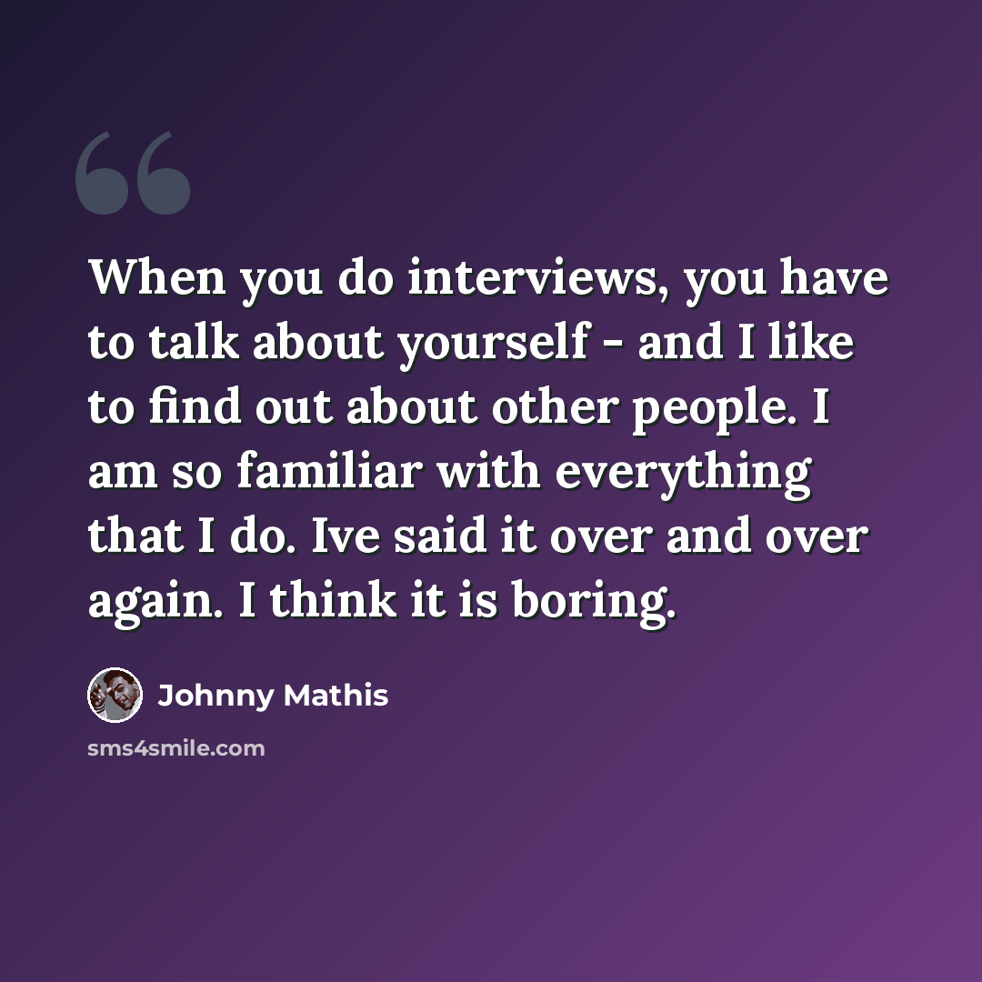 “When you do interviews, you have to talk about yourself - and I like to find out about other people. I am so familiar with everything that I do. Ive said it over and over again. I think it is boring.” quote by Johnny Mathis