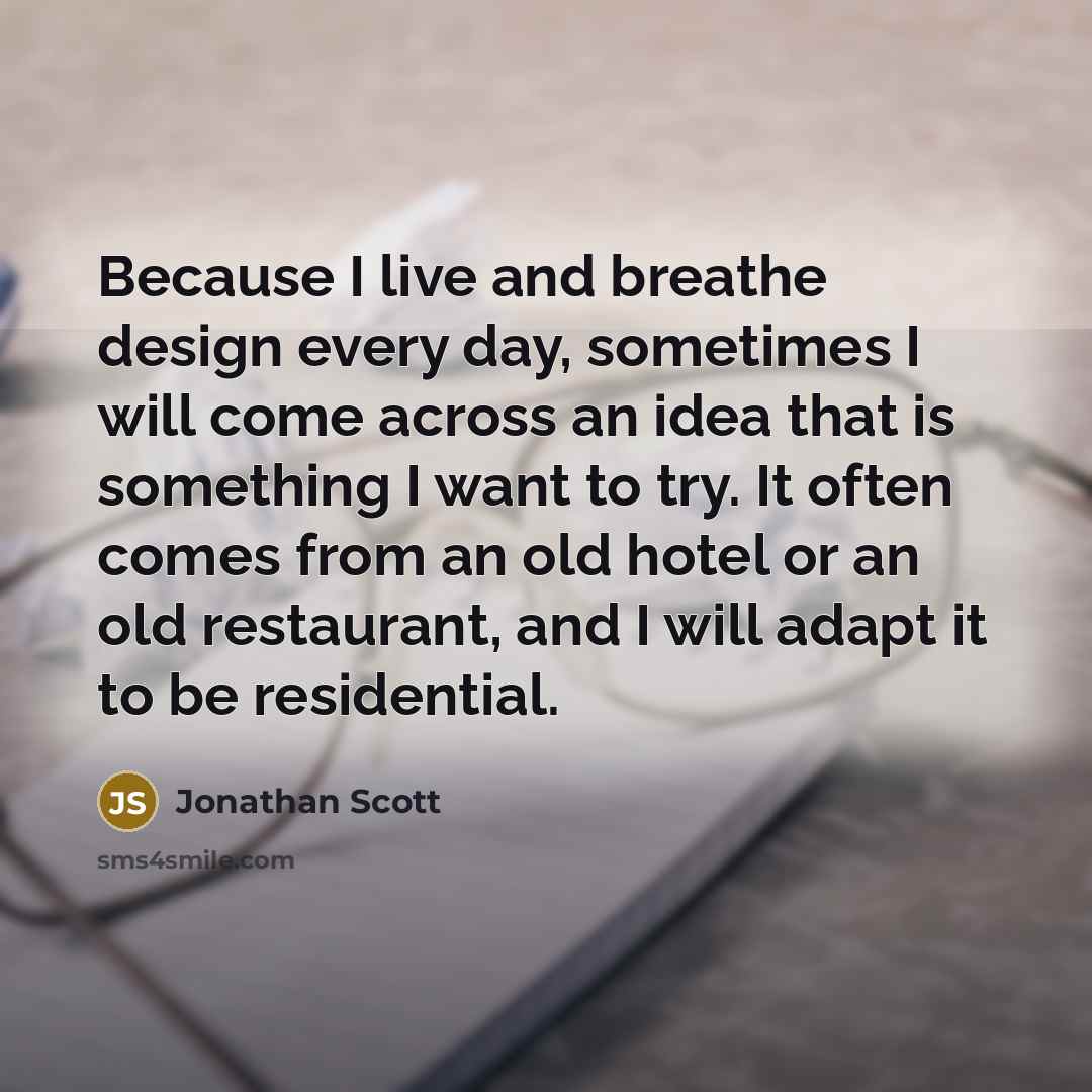 “Because I live and breathe design every day, sometimes I will come across an idea that is something I want to try. It often comes from an old hotel or an old restaurant, and I will adapt it to be residential.” quote by Jonathan Scott