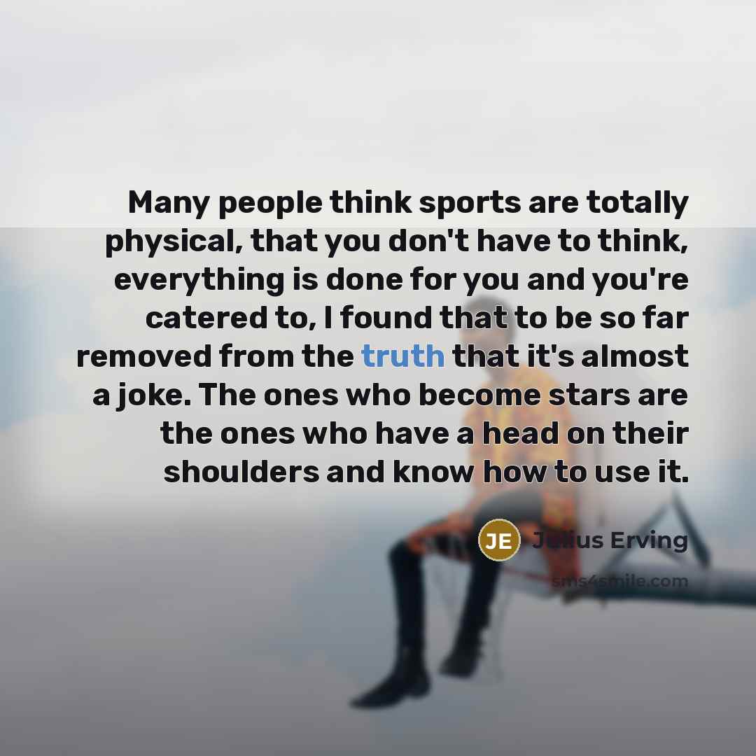 “Many people think sports are totally physical, that you don't have to think, everything is done for you and you're catered to, I found that to be so far removed from the truth that it's almost a joke. The ones who become stars are the ones who have a head on their shoulders and know how to use it.” quote by Julius Erving