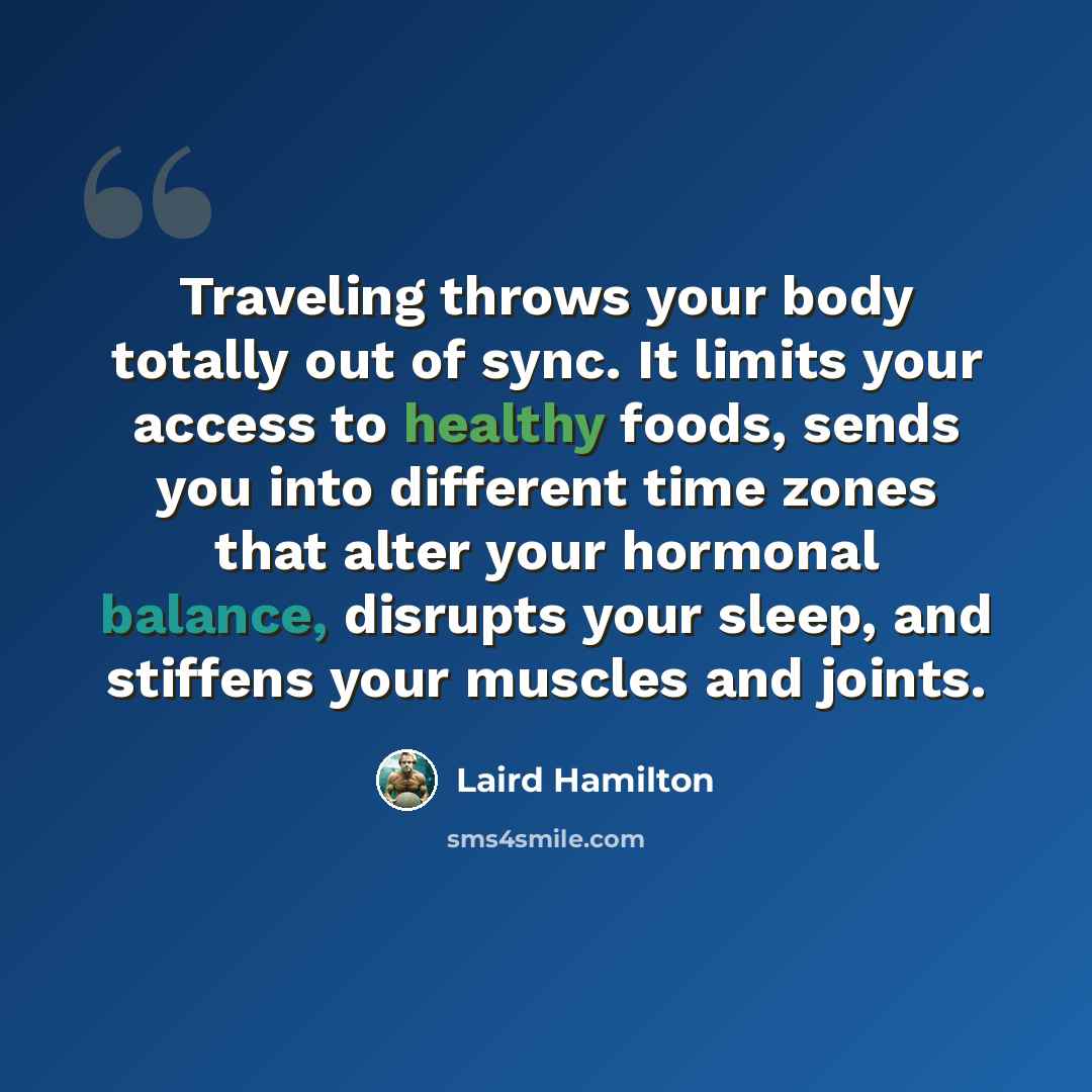 “Traveling throws your body totally out of sync. It limits your access to healthy foods, sends you into different time zones that alter your hormonal balance, disrupts your sleep, and stiffens your muscles and joints.” quote by Laird Hamilton