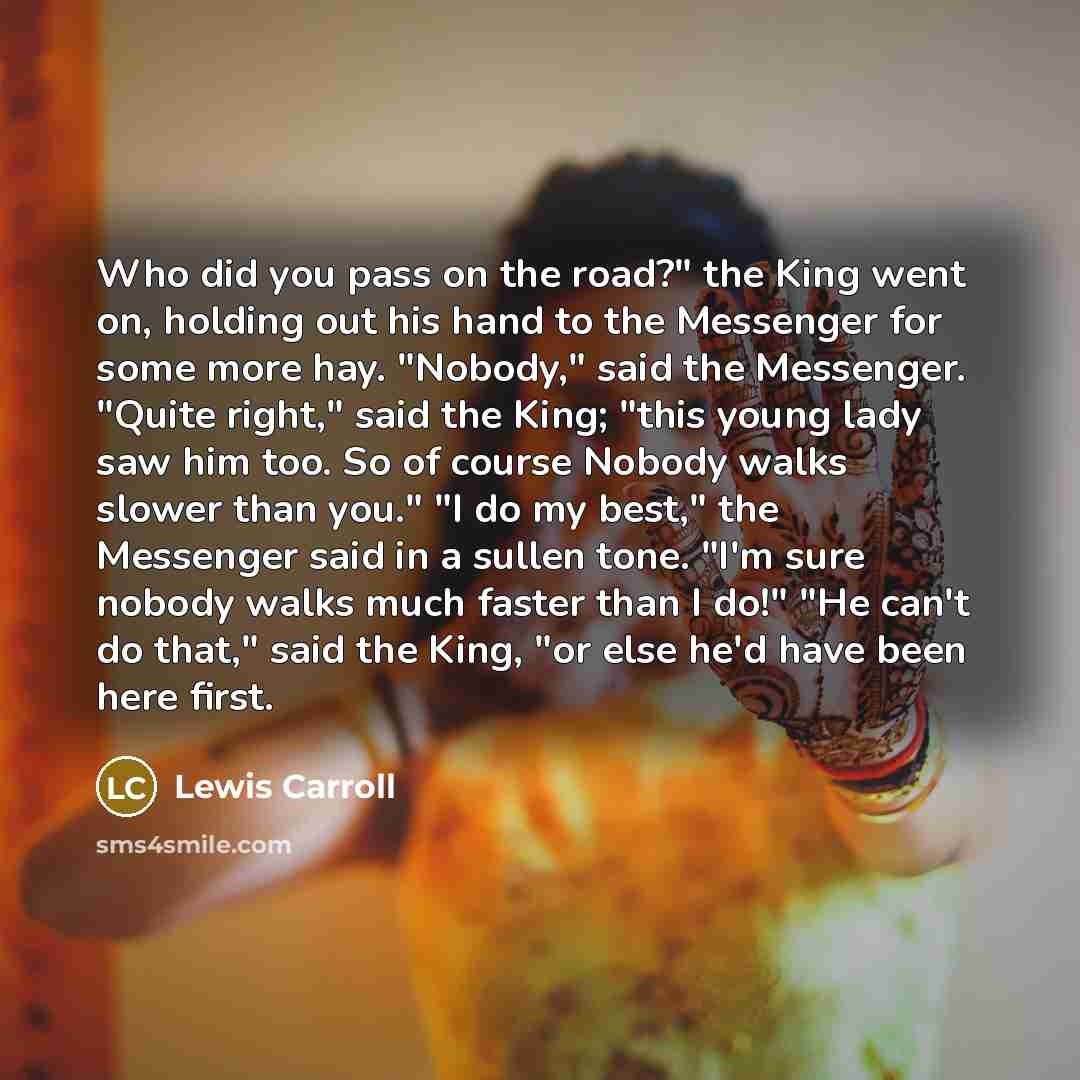 “Who did you pass on the road?" the King went on, holding out his hand to the Messenger for some more hay. "Nobody," said the Messenger. "Quite right," said the King; "this young lady saw him too. So of course Nobody walks slower than you." "I do my best," the Messenger said in a sullen tone. "I'm…” quote by Lewis Carroll