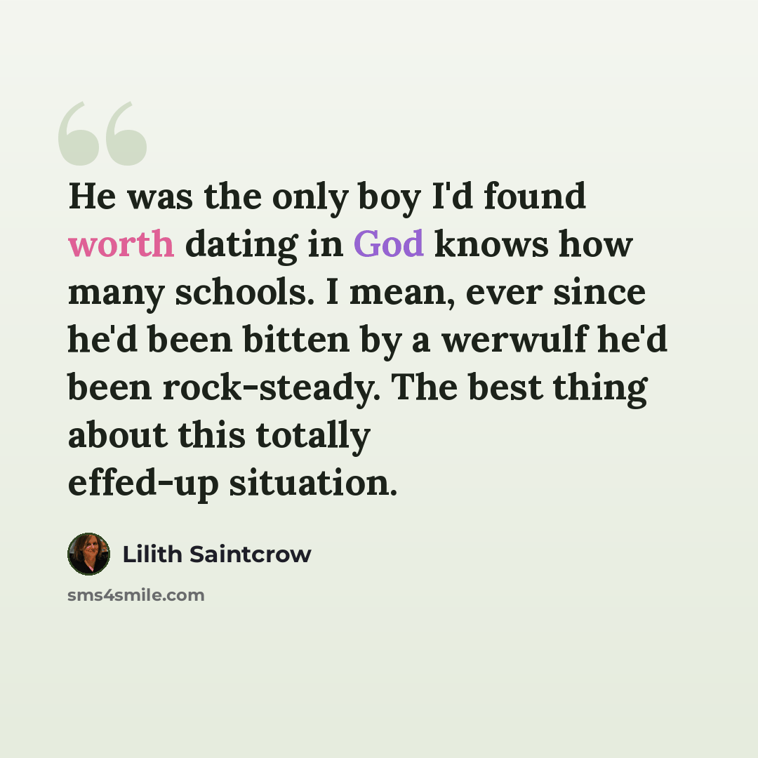 “He was the only boy I'd found worth dating in God knows how many schools. I mean, ever since he'd been bitten by a werwulf he'd been rock-steady. The best thing about this totally effed-up situation.” quote by Lilith Saintcrow