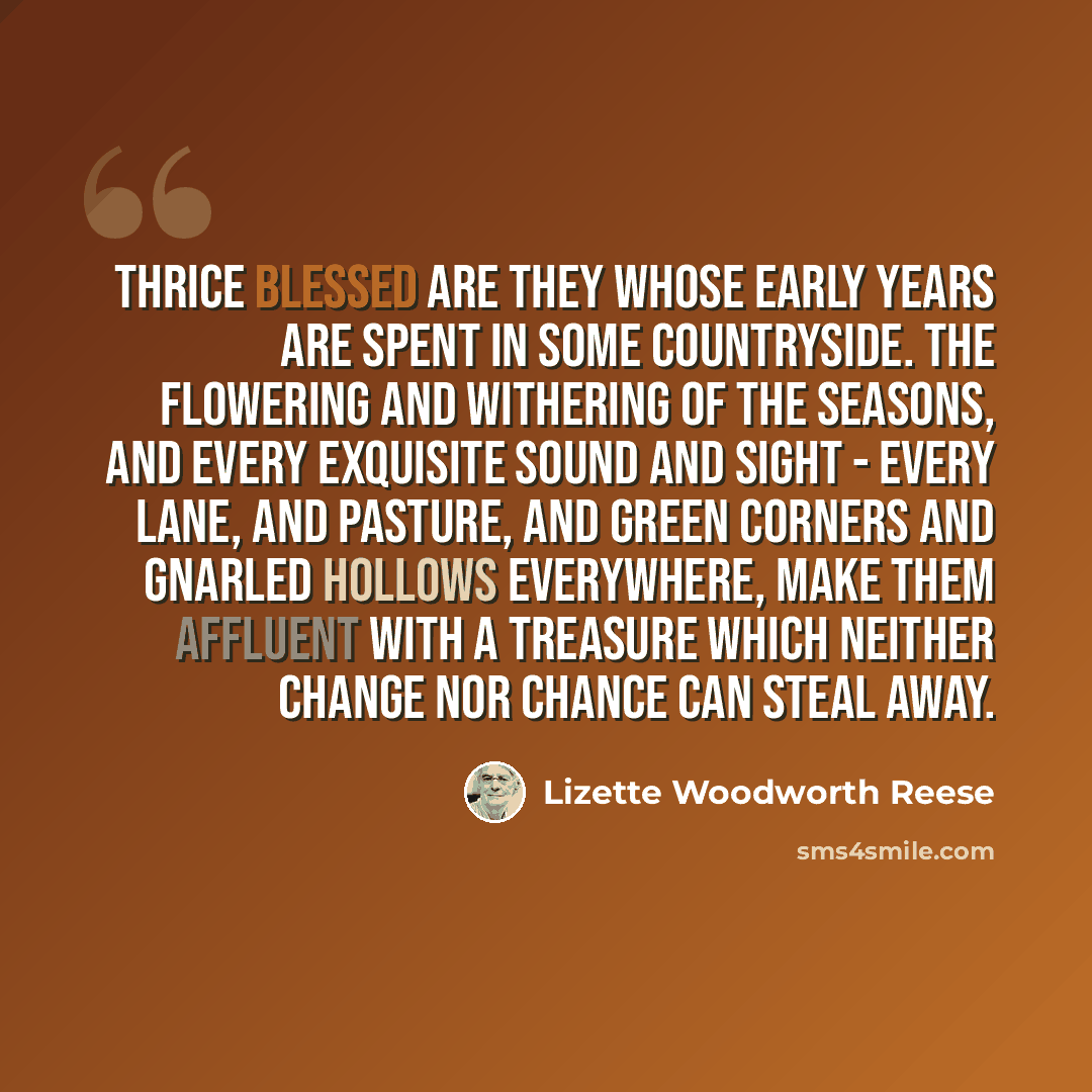 “Thrice blessed are they whose early years are spent in some countryside. The flowering and withering of the seasons, and every exquisite sound and sight - every lane, and pasture, and green corners and gnarled hollows everywhere, make them affluent with a treasure which neither change nor chance…” quote by Lizette Woodworth Reese