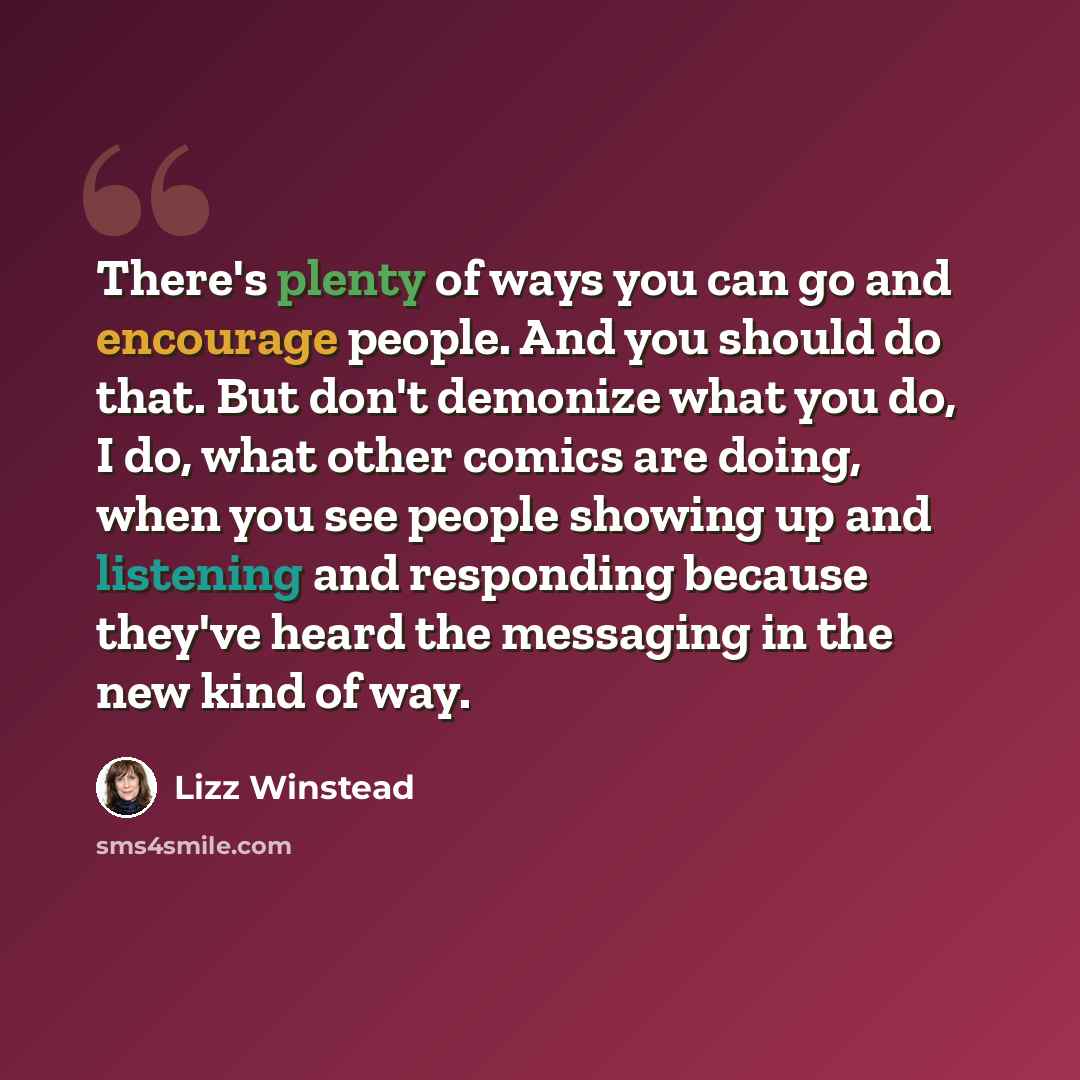 “There's plenty of ways you can go and encourage people. And you should do that. But don't demonize what you do, I do, what other comics are doing, when you see people showing up and listening and responding because they've heard the messaging in the new kind of way.” quote by Lizz Winstead