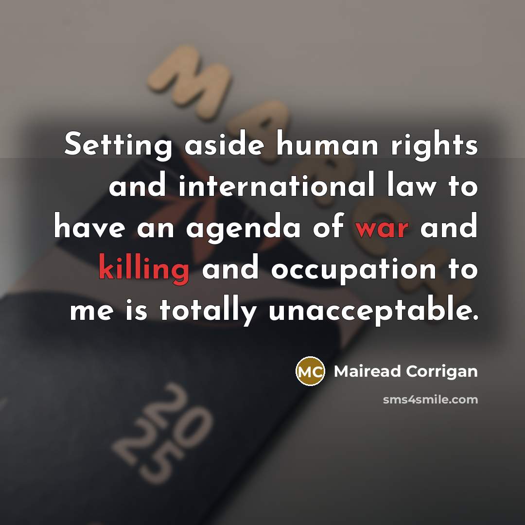 “Setting aside human rights and international law to have an agenda of war and killing and occupation to me is totally unacceptable.” quote by Mairead Corrigan