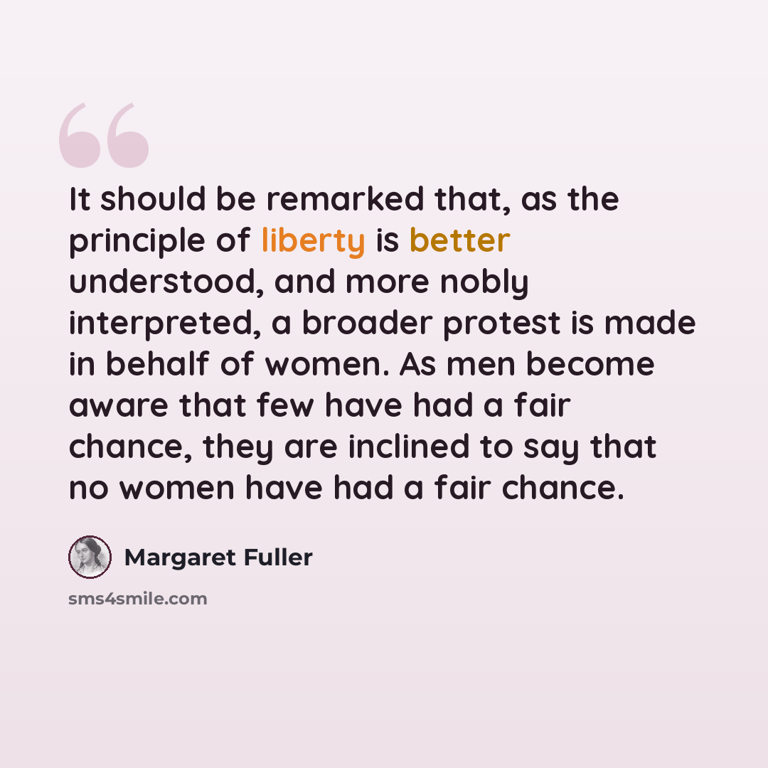 “It should be remarked that, as the principle of liberty is better understood, and more nobly interpreted, a broader protest is made in behalf of women. As men become aware that few have had a fair chance, they are inclined to say that no women have had a fair chance.” quote by Margaret Fuller