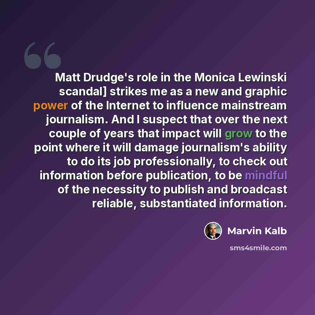 “Matt Drudge's role in the Monica Lewinski scandal] strikes me as a new and graphic power of the Internet to influence mainstream journalism. And I suspect that over the next couple of years that impact will grow to the point where it will damage journalism's ability to do its job professionally…” quote by Marvin Kalb