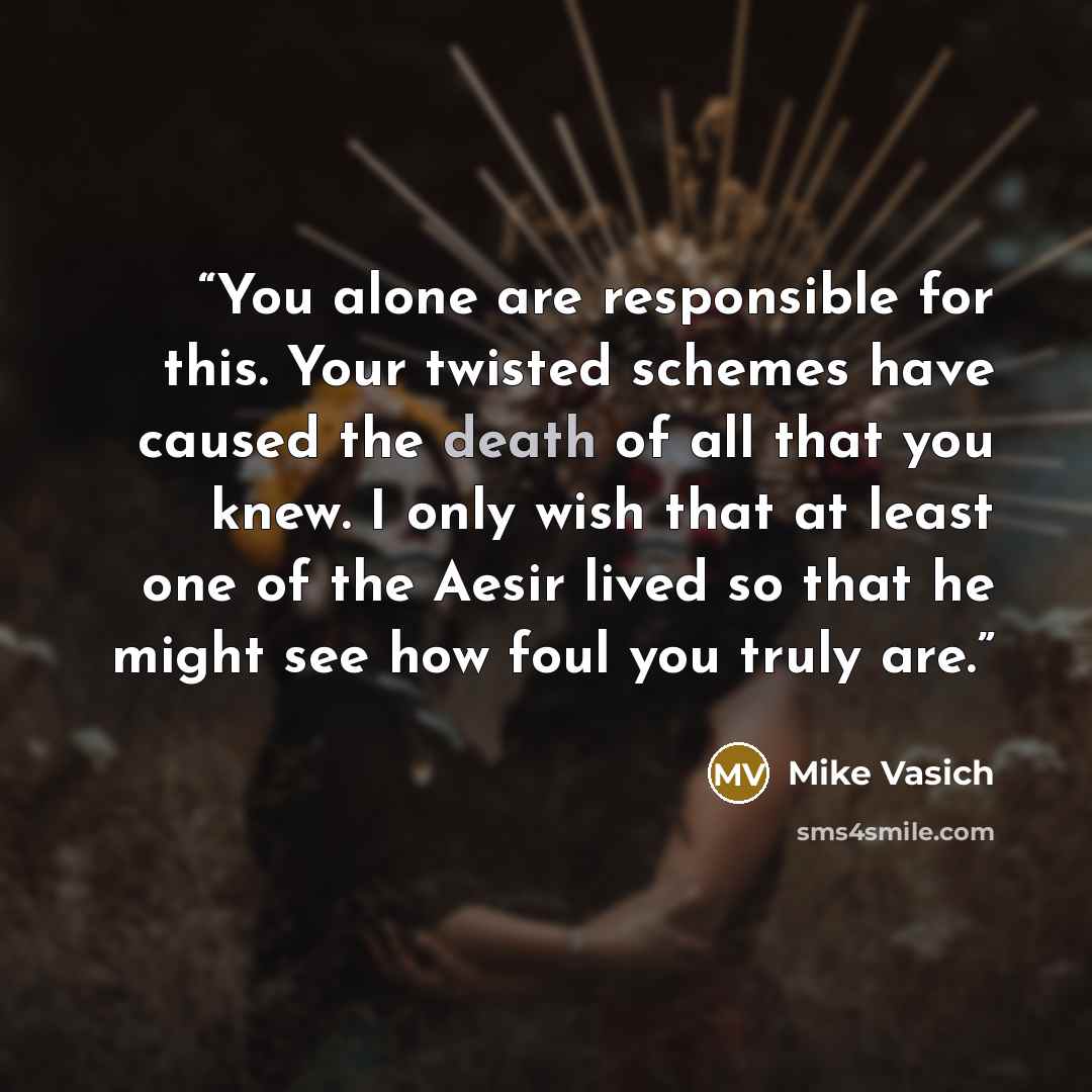 “You alone are responsible for this. Your twisted schemes have caused the death of all that you knew. I only wish that at least one of the Aesir lived so that he might see how foul you truly are.” quote by Mike Vasich