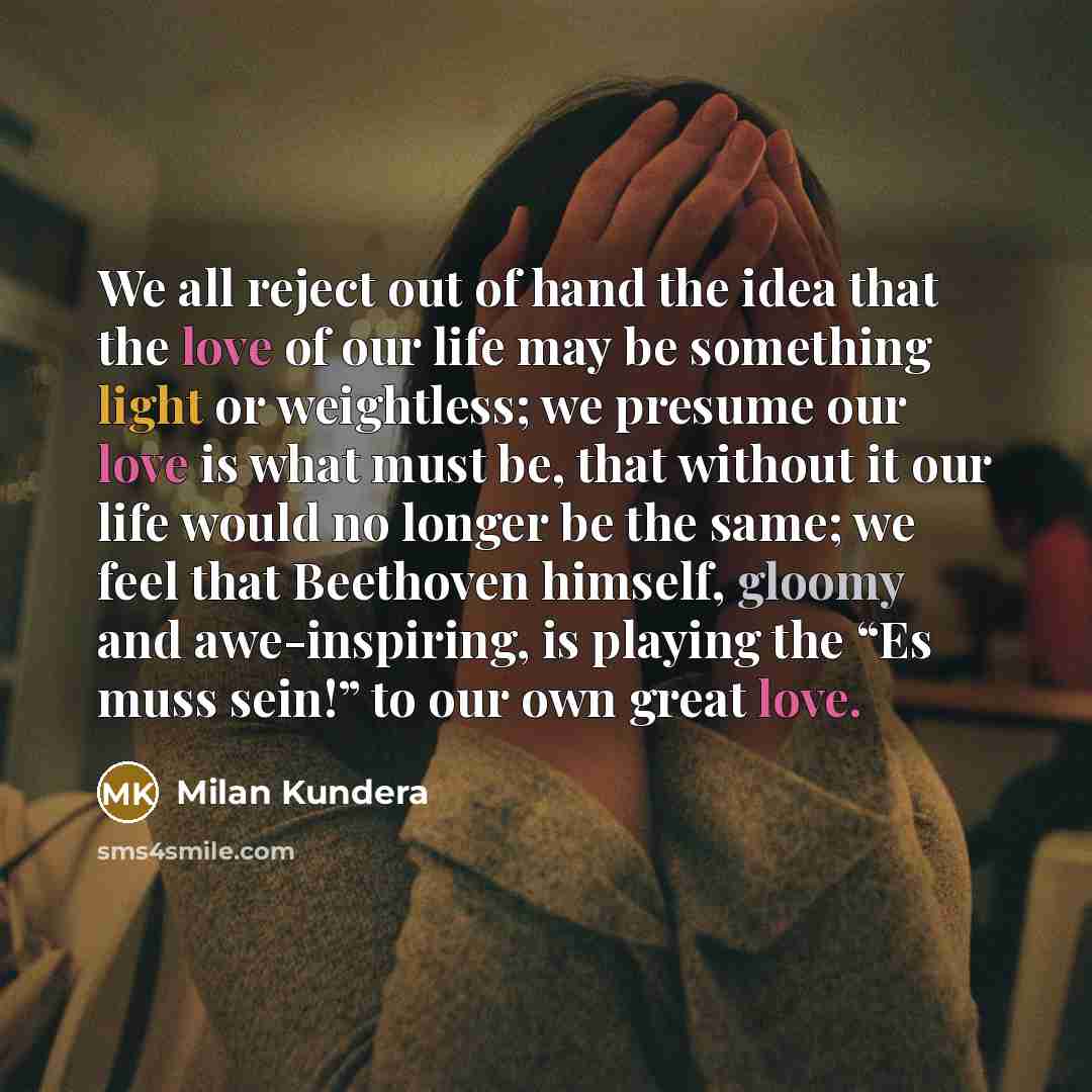 “We all reject out of hand the idea that the love of our life may be something light or weightless; we presume our love is what must be, that without it our life would no longer be the same; we feel that Beethoven himself, gloomy and awe-inspiring, is playing the “Es muss sein!” to our own great…” quote by Milan Kundera