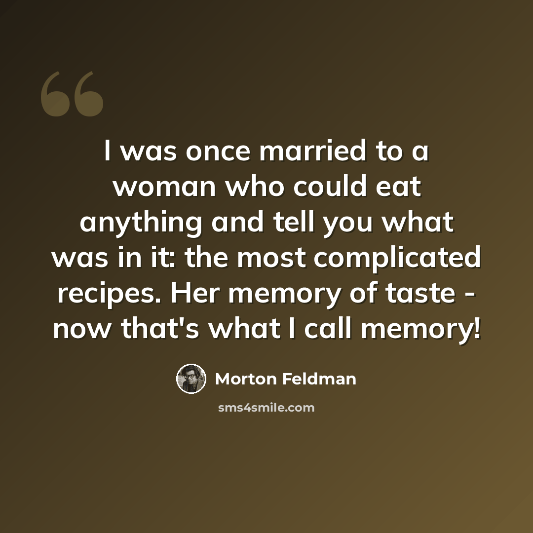 “I was once married to a woman who could eat anything and tell you what was in it: the most complicated recipes. Her memory of taste - now that's what I call memory!” quote by Morton Feldman