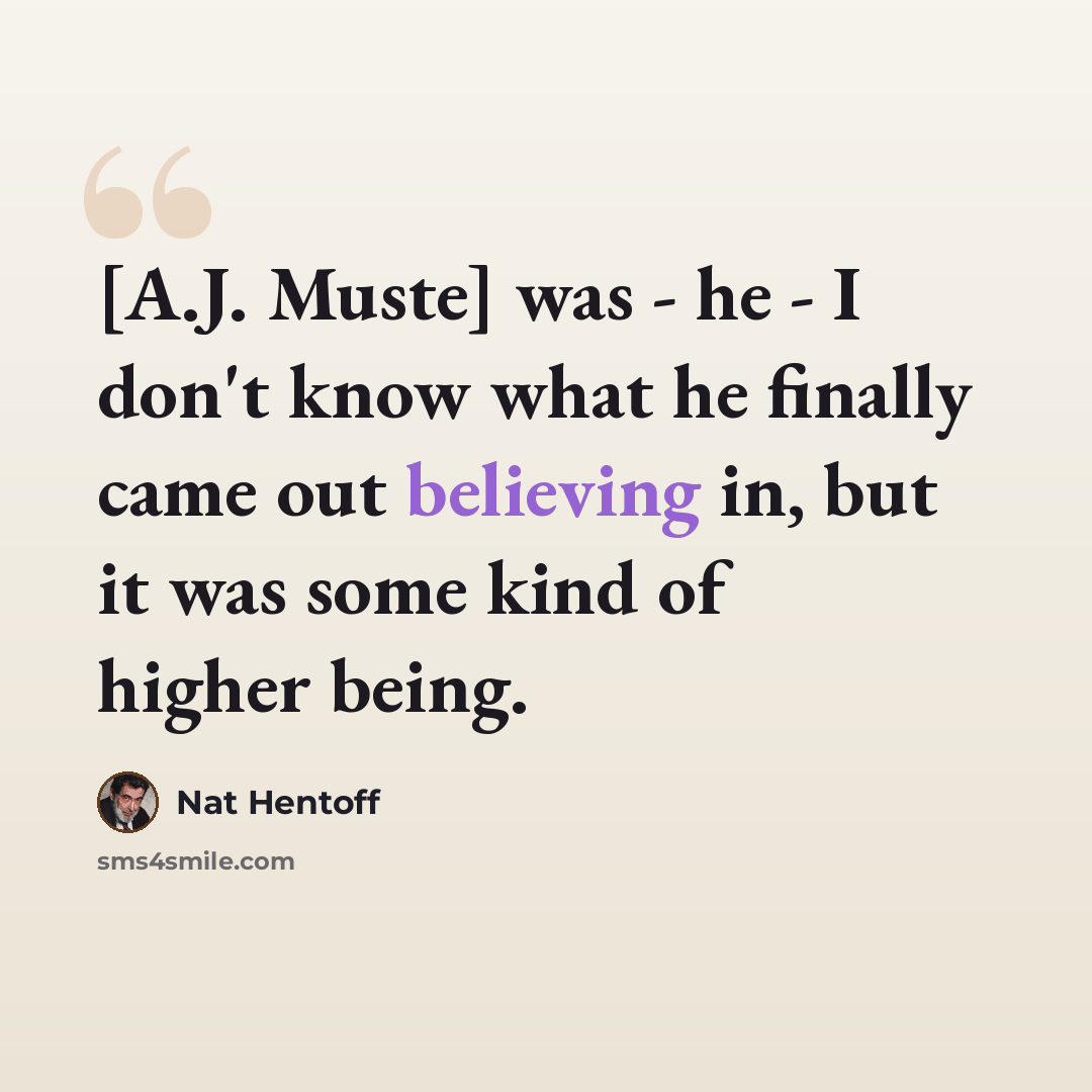 “[A.J. Muste] was - he - I don't know what he finally came out believing in, but it was some kind of higher being.” quote by Nat Hentoff