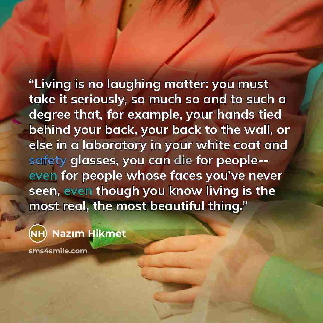 “Living is no laughing matter: you must take it seriously, so much so and to such a degree that, for example, your hands tied behind your back, your back to the wall, or else in a laboratory in your white coat and safety glasses, you can die for people-- even for people whose faces you've never…” quote by Nâzım Hikmet