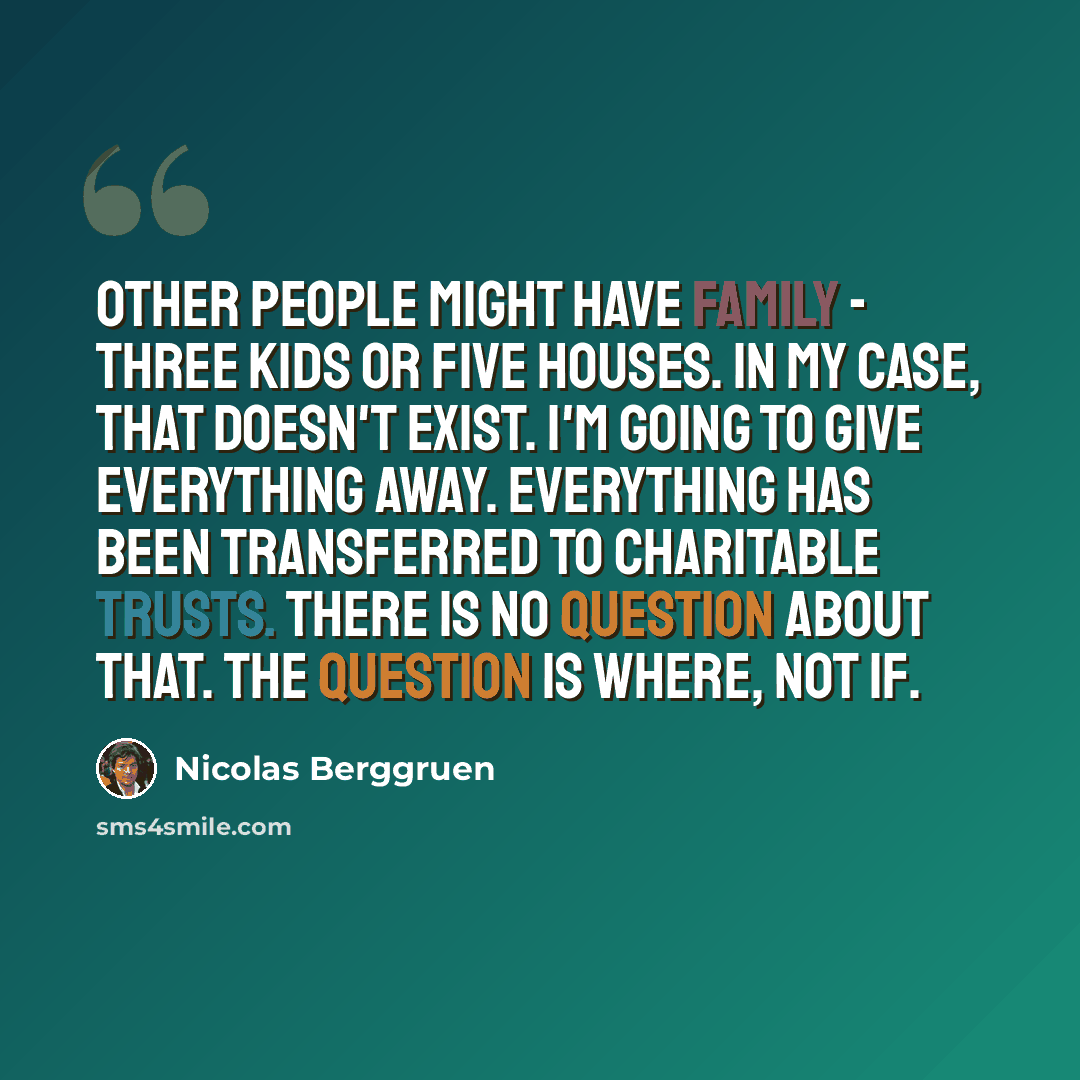 “Other people might have family - three kids or five houses. In my case, that doesn't exist. I'm going to give everything away. Everything has been transferred to charitable trusts. There is no question about that. The question is where, not if.” quote by Nicolas Berggruen